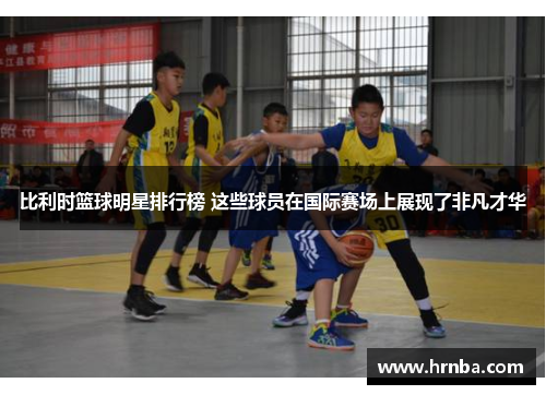 比利时篮球明星排行榜 这些球员在国际赛场上展现了非凡才华