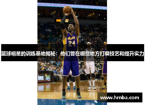 篮球明星的训练基地揭秘：他们曾在哪些地方打磨技艺和提升实力