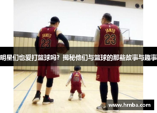 明星们也爱打篮球吗？揭秘他们与篮球的那些故事与趣事