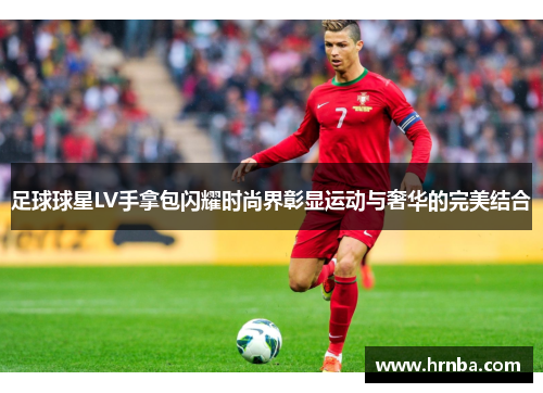 足球球星LV手拿包闪耀时尚界彰显运动与奢华的完美结合