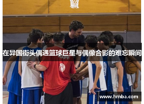 在异国街头偶遇篮球巨星与偶像合影的难忘瞬间