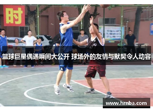篮球巨星偶遇瞬间大公开 球场外的友情与默契令人动容