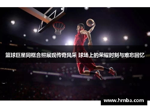 篮球巨星同框合照展现传奇风采 球场上的荣耀时刻与难忘回忆
