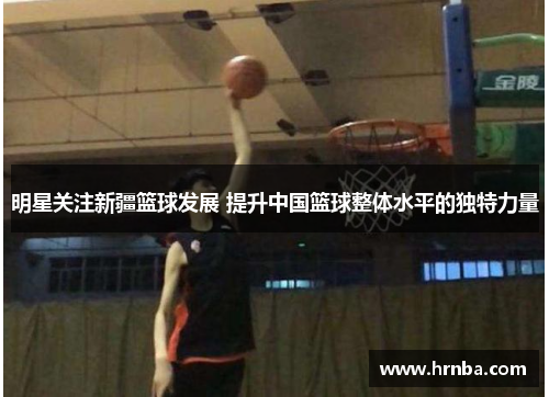 明星关注新疆篮球发展 提升中国篮球整体水平的独特力量