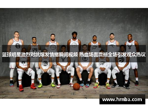篮球明星激烈对抗爆发情绪瞬间视频 热血场面震撼全场引发观众热议